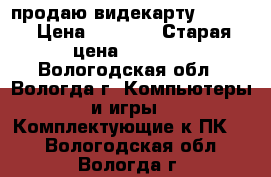 продаю видекарту Nvidia › Цена ­ 1 500 › Старая цена ­ 2 650 - Вологодская обл., Вологда г. Компьютеры и игры » Комплектующие к ПК   . Вологодская обл.,Вологда г.